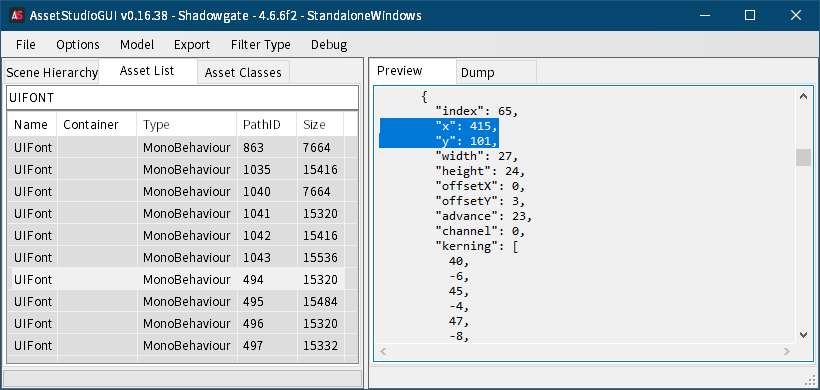 PC ゲーム リメイク版 Shadowgate（2014）で日本語を表示する方法、PC ゲーム リメイク版 Shadowgate（2014）フォントファイル解析、ゲームインストール先にある Shadowgate_Data フォルダを AssetStudio へドラッグアンドドロップして開く、AssetStudio で Filter Type を MonoBehaviour にチェックマーク、Asset List タブを選択して UIFONT で検索、Name 列にある UIFont をクリックすると Select Assembly Folder 画面が表示されるので、ゲームインストール先 Shadowgate_Data\Managed フォルダを選択、Dump タブに表示された UIFont の MonoBehaviour 内容、sharedassets0.assets の Path ID 6 の GameUIAtlas には 3種類の英数字フォントがあるが、MonoBehaviour（UIFont）でこの GameUIAtlas を参照しているのは sharedassets0.assets の Path ID 863 と sharedassets2.assets の Path ID 494 の MonoBehaviour（UIFont）の 2種類のみ、おそらく GameUIAtlas 画像中央にある太字の英数字フォントはゲーム内では未確認のためおそらく未使用（ちなみに画像左上にあるわずかに縁ありフォントがゲーム画面中央下ボックス内テキストフォント、画像右下の縁ありフォントはオープニング字幕）、どちらの MonoBehaviour（UIFont）が GameUIAtlas 画像内にあるフォントを参照しているのかを特定するには、MonoBehaviour（UIFont）の x, y 座標データから判断、index 65（Unicode の A）の x, y 座標より Path ID 863 は x = 37、Path ID 494 は x = 415、雑用担当の備忘録さんの記事によると画像左下が原点（0, 0）となるようなので Path ID 863 は画像左上のわずかに縁ありフォント、Path ID 494 は画像右下の縁ありフォントとなる